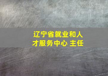 辽宁省就业和人才服务中心 主任